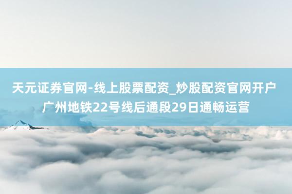 天元证券官网-线上股票配资_炒股配资官网开户 广州地铁22号线后通段29日通畅运营