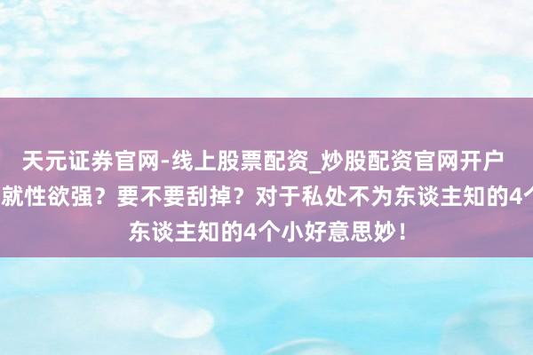 天元证券官网-线上股票配资_炒股配资官网开户 私处毛毛隆盛就性欲强？要不要刮掉？对于私处不为东谈主知的4个小好意思妙！
