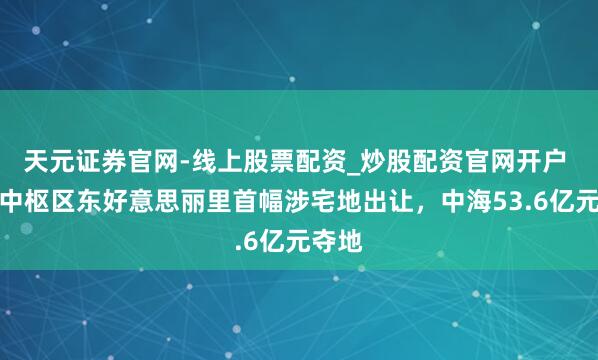 天元证券官网-线上股票配资_炒股配资官网开户 上海中枢区东好意思丽里首幅涉宅地出让，中海53.6亿元夺地