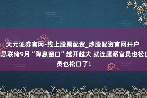 天元证券官网-线上股票配资_炒股配资官网开户 好意思联储9月“降息窗口”越开越大 就连鹰派官员也松口了！