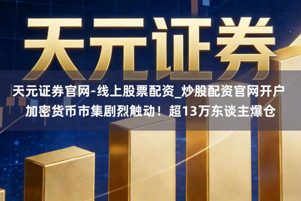 天元证券官网-线上股票配资_炒股配资官网开户 加密货币市集剧烈触动！超13万东谈主爆仓