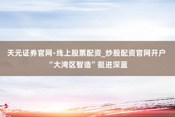 天元证券官网-线上股票配资_炒股配资官网开户 “大湾区智造”挺进深蓝