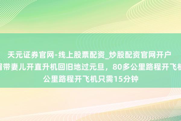 天元证券官网-线上股票配资_炒股配资官网开户 湖南永州须眉带妻儿开直升机回旧地过元旦，80多公里路程开飞机只需15分钟