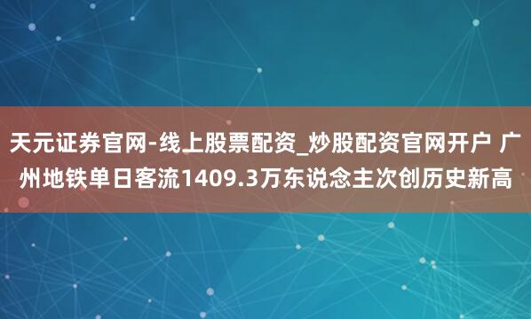 天元证券官网-线上股票配资_炒股配资官网开户 广州地铁单日客流1409.3万东说念主次创历史新高