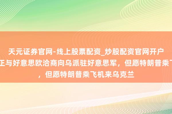 天元证券官网-线上股票配资_炒股配资官网开户 泽连斯基：正与好意思欧洽商向乌派驻好意思军，但愿特朗普乘飞机来乌克兰