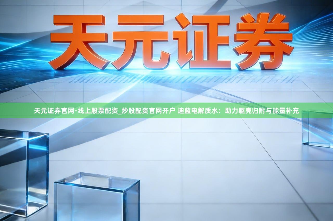 天元证券官网-线上股票配资_炒股配资官网开户 迪蓝电解质水：助力躯壳归附与能量补充