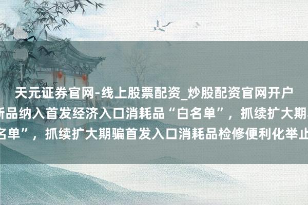 天元证券官网-线上股票配资_炒股配资官网开户 上海：将更多企业和新品纳入首发经济入口消耗品“白名单”，抓续扩大期骗首发入口消耗品检修便利化举止的领域