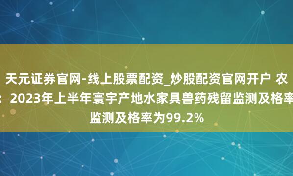 天元证券官网-线上股票配资_炒股配资官网开户 农业农村部：2023年上半年寰宇产地水家具兽药残留监测及格率为99.2%