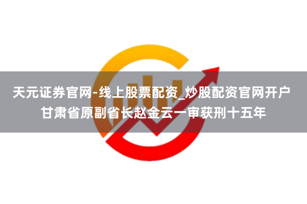 天元证券官网-线上股票配资_炒股配资官网开户 甘肃省原副省长赵金云一审获刑十五年