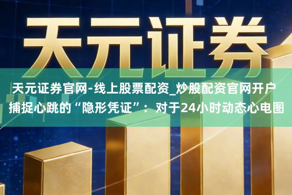 天元证券官网-线上股票配资_炒股配资官网开户 捕捉心跳的“隐形凭证”：对于24小时动态心电图