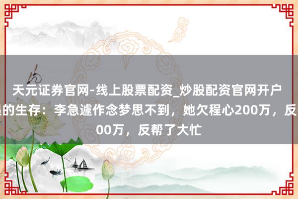 天元证券官网-线上股票配资_炒股配资官网开户 不期而遇的生存：李急遽作念梦思不到，她欠程心200万，反帮了大忙