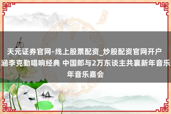 天元证券官网-线上股票配资_炒股配资官网开户 张韶涵李克勤唱响经典 中国郎与2万东谈主共襄新年音乐嘉会
