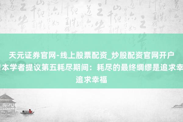 天元证券官网-线上股票配资_炒股配资官网开户 日本学者提议第五耗尽期间：耗尽的最终绸缪是追求幸福
