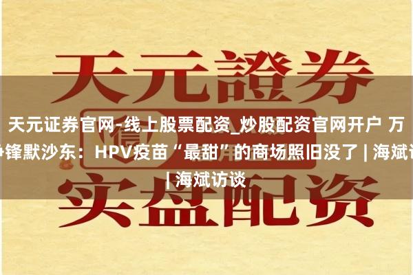 天元证券官网-线上股票配资_炒股配资官网开户 万泰争锋默沙东：HPV疫苗“最甜”的商场照旧没了 | 海斌访谈