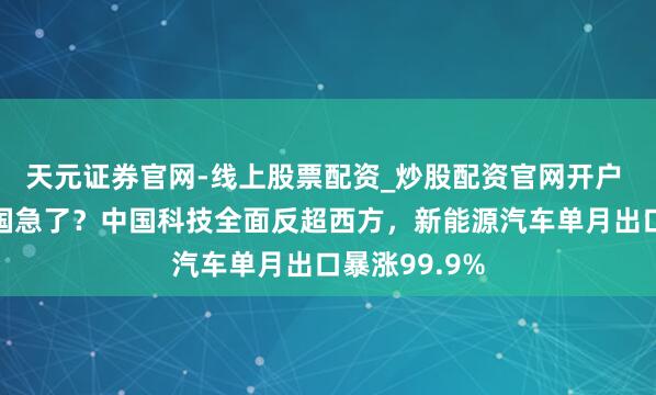 天元证券官网-线上股票配资_炒股配资官网开户 德国慌了英国急了？中国科技全面反超西方，新能源汽车单月出口暴涨99.9%