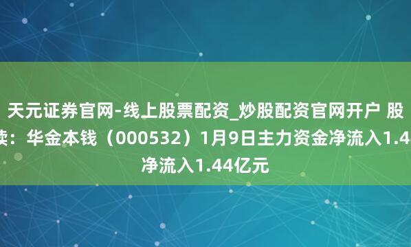 天元证券官网-线上股票配资_炒股配资官网开户 股市必读：华金本钱（000532）1月9日主力资金净流入1.44亿元