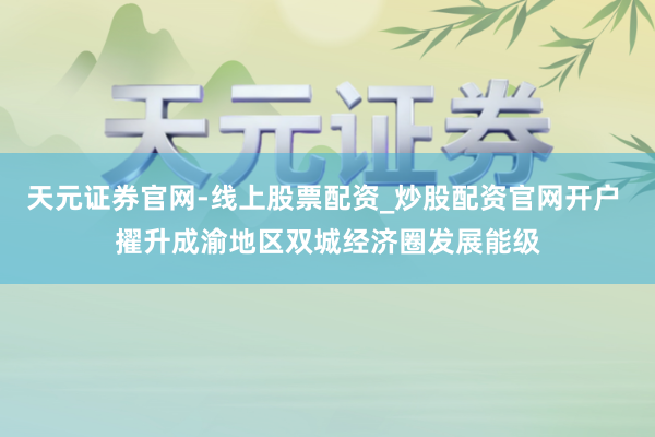 天元证券官网-线上股票配资_炒股配资官网开户 擢升成渝地区双城经济圈发展能级