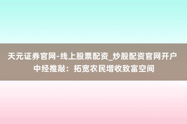 天元证券官网-线上股票配资_炒股配资官网开户 中经推敲：拓宽农民增收致富空间