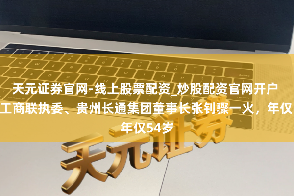 天元证券官网-线上股票配资_炒股配资官网开户 天下工商联执委、贵州长通集团董事长张钊骤一火，年仅54岁