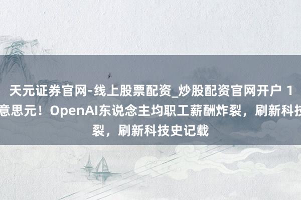天元证券官网-线上股票配资_炒股配资官网开户 150万好意思元！OpenAI东说念主均职工薪酬炸裂，刷新科技史记载
