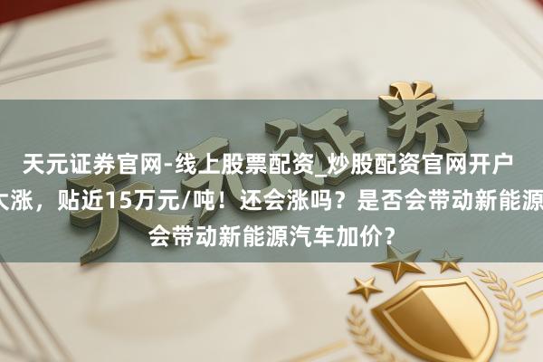 天元证券官网-线上股票配资_炒股配资官网开户 碳酸锂又大涨，贴近15万元/吨！还会涨吗？是否会带动新能源汽车加价？