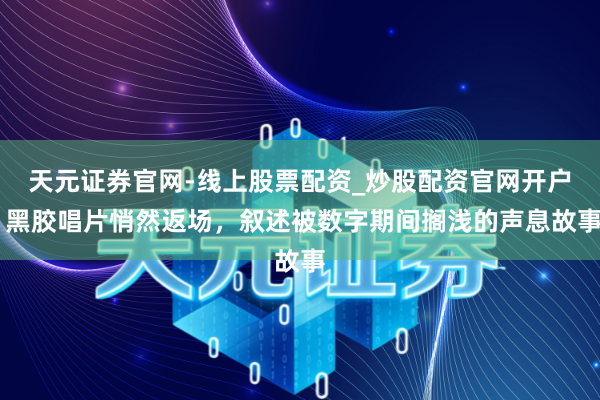 天元证券官网-线上股票配资_炒股配资官网开户 黑胶唱片悄然返场，叙述被数字期间搁浅的声息故事