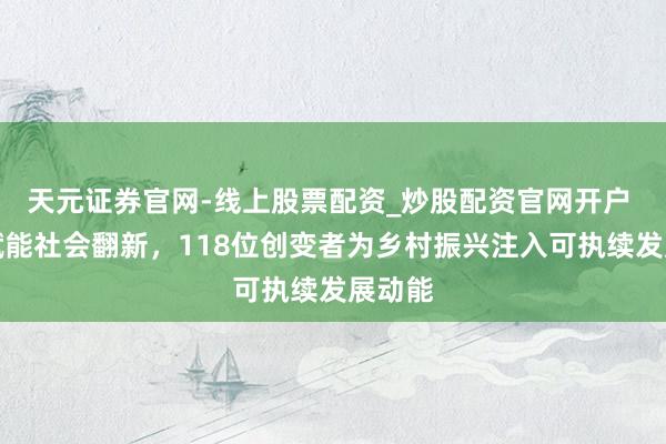 天元证券官网-线上股票配资_炒股配资官网开户 公益赋能社会翻新，118位创变者为乡村振兴注入可执续发展动能