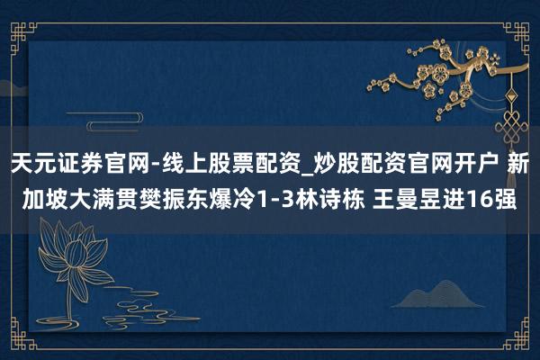 天元证券官网-线上股票配资_炒股配资官网开户 新加坡大满贯樊振东爆冷1-3林诗栋 王曼昱进16强